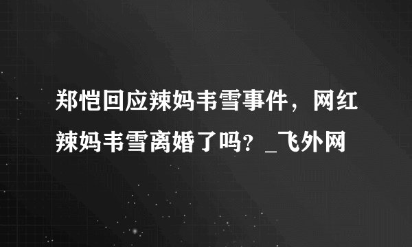 郑恺回应辣妈韦雪事件,网红辣妈韦雪离婚了吗?_飞外网