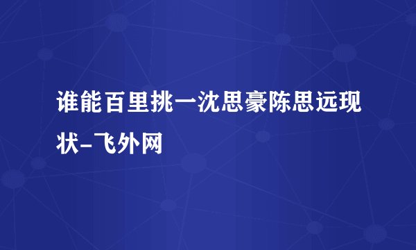 谁能百里挑一沈思豪陈思远现状-飞外网