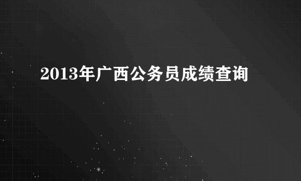 2013年广西公务员成绩查询