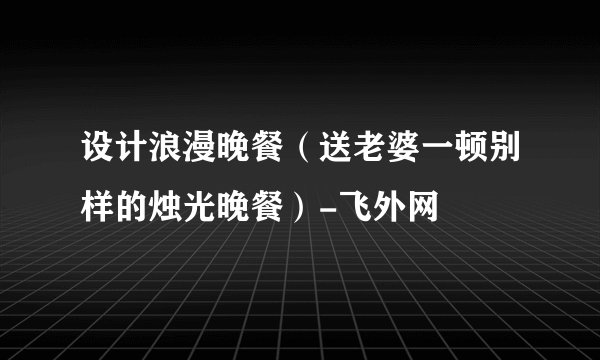 设计浪漫晚餐（送老婆一顿别样的烛光晚餐）-飞外网