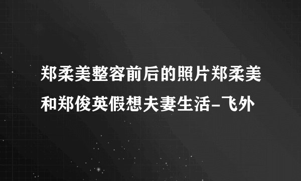 郑柔美整容前后的照片郑柔美和郑俊英假想夫妻生活-飞外
