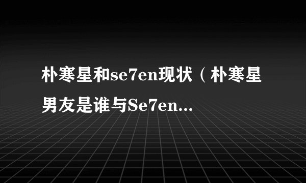 朴寒星和se7en现状（朴寒星男友是谁与Se7en为什么分手原因朴）
