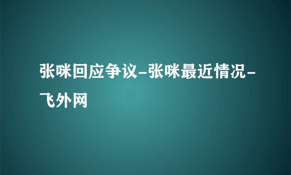 张咪回应争议-张咪最近情况-飞外网