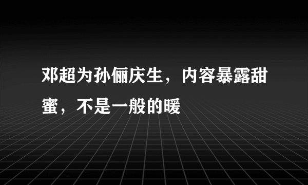 邓超为孙俪庆生，内容暴露甜蜜，不是一般的暖