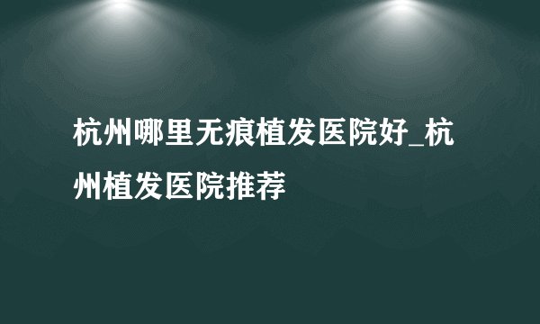 杭州哪里无痕植发医院好_杭州植发医院推荐