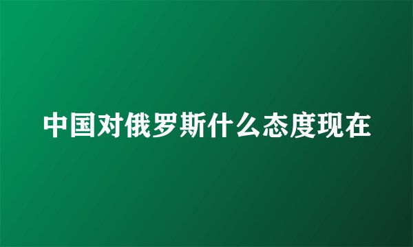 中国对俄罗斯什么态度现在