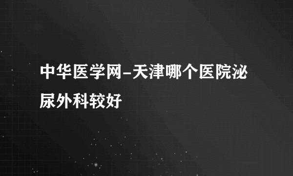 中华医学网-天津哪个医院泌尿外科较好