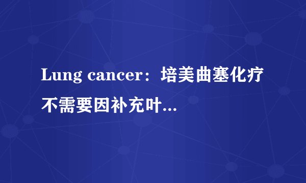 Lung cancer：培美曲塞化疗不需要因补充叶酸而延迟