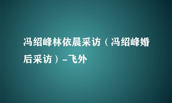 冯绍峰林依晨采访（冯绍峰婚后采访）-飞外