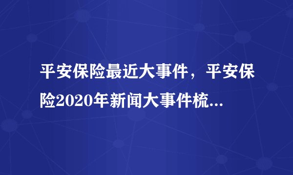 平安保险最近大事件,平安保险2020年新闻大事件梳理_飞外