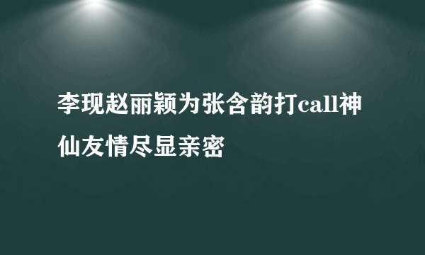 李现赵丽颖为张含韵打call神仙友情尽显亲密