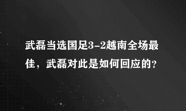 武磊当选国足3-2越南全场最佳，武磊对此是如何回应的？