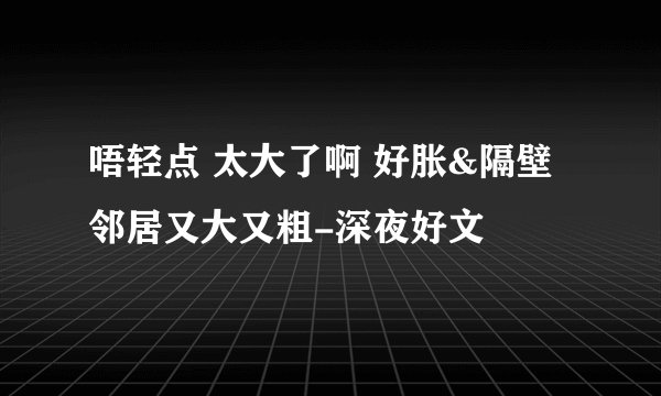 唔轻点 太大了啊 好胀&隔壁邻居又大又粗-深夜好文