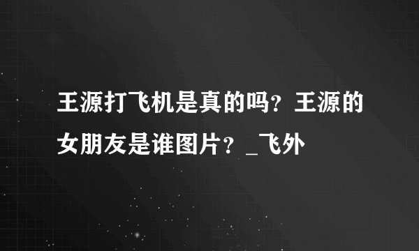 王源打飞机是真的吗？王源的女朋友是谁图片？_飞外