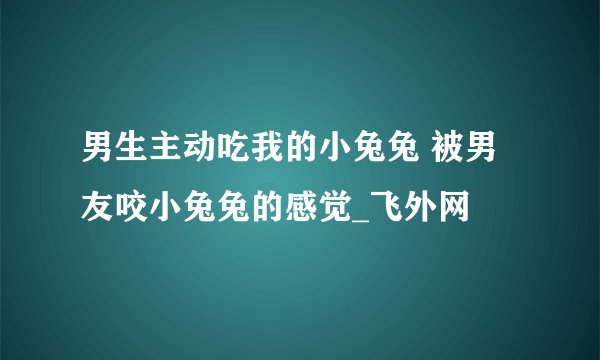 男生主动吃我的小兔兔 被男友咬小兔兔的感觉_飞外网