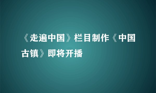 《走遍中国》栏目制作《中国古镇》即将开播