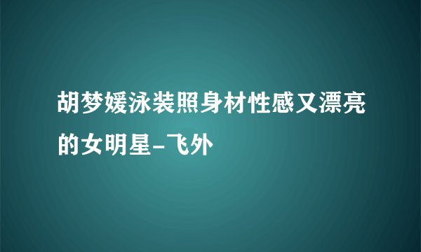 胡梦媛泳装照身材性感又漂亮的女明星-飞外