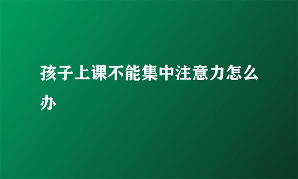 孩子上课不能集中注意力怎么办