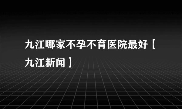 九江哪家不孕不育医院最好【九江新闻】