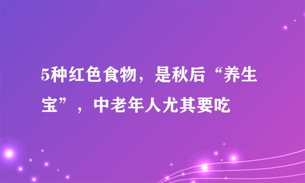 5种红色食物，是秋后“养生宝”，中老年人尤其要吃
