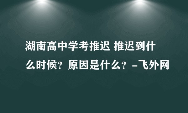 湖南高中学考推迟 推迟到什么时候？原因是什么？-飞外网