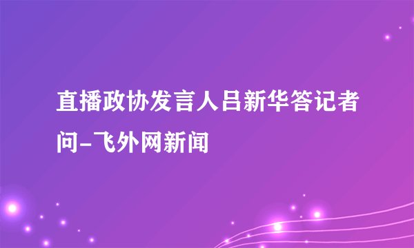 直播政协发言人吕新华答记者问-飞外网新闻