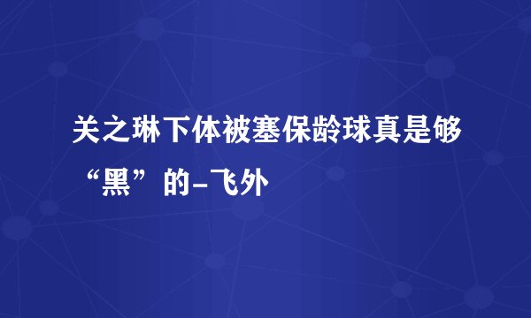 关之琳下体被塞保龄球真是够“黑”的-飞外