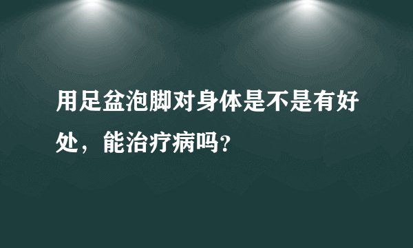 用足盆泡脚对身体是不是有好处，能治疗病吗？