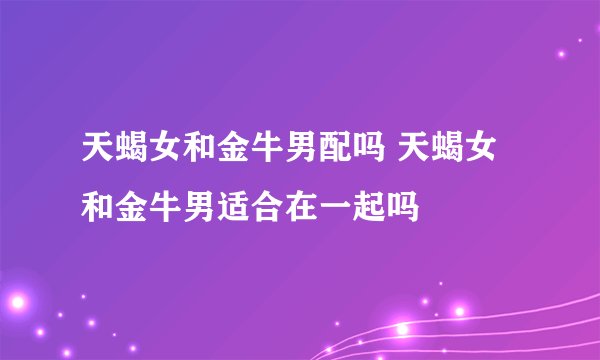 天蝎女和金牛男配吗 天蝎女和金牛男适合在一起吗