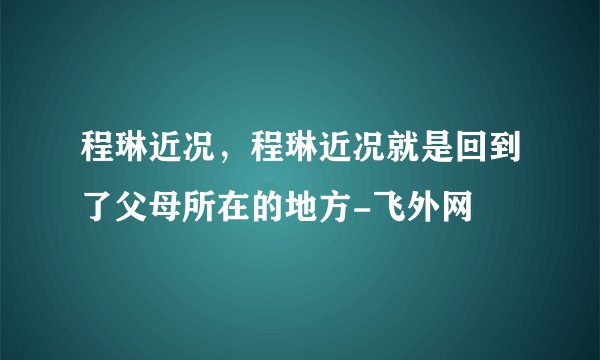 程琳近况，程琳近况就是回到了父母所在的地方-飞外网