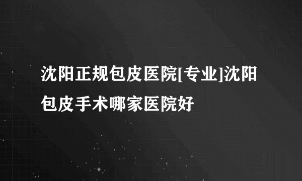 沈阳正规包皮医院[专业]沈阳包皮手术哪家医院好