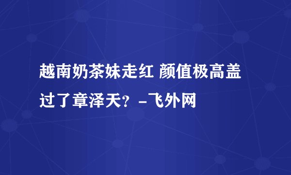 越南奶茶妹走红 颜值极高盖过了章泽天？-飞外网