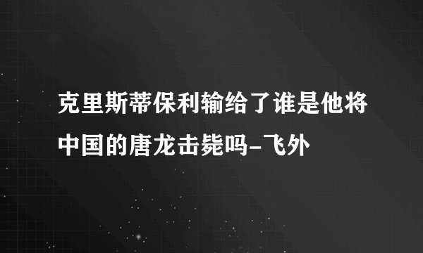 克里斯蒂保利输给了谁是他将中国的唐龙击毙吗-飞外