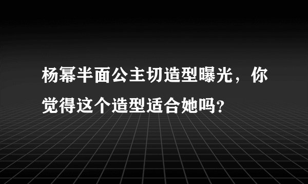 杨幂半面公主切造型曝光，你觉得这个造型适合她吗？
