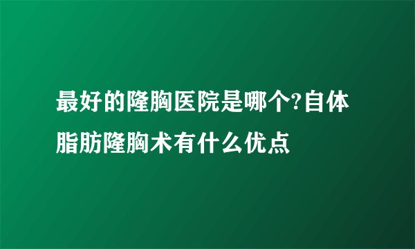 最好的隆胸医院是哪个?自体脂肪隆胸术有什么优点