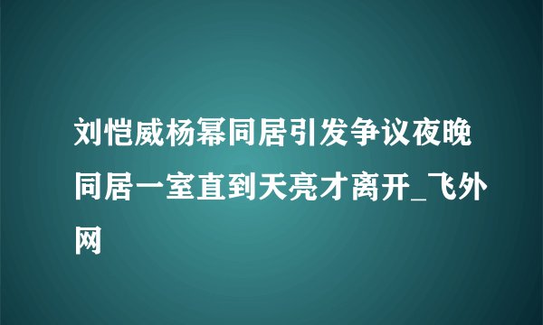 刘恺威杨幂同居引发争议夜晚同居一室直到天亮才离开_飞外网