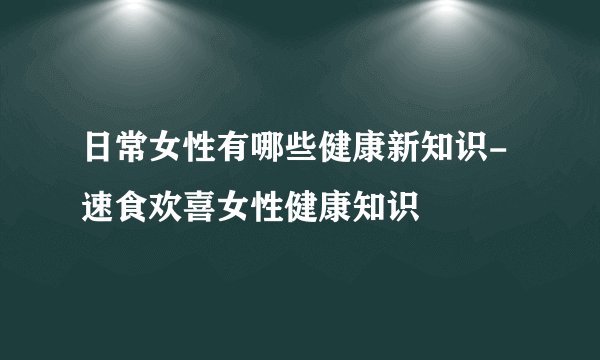 日常女性有哪些健康新知识-速食欢喜女性健康知识