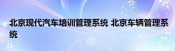 北京现代汽车培训管理系统 北京车辆管理系统