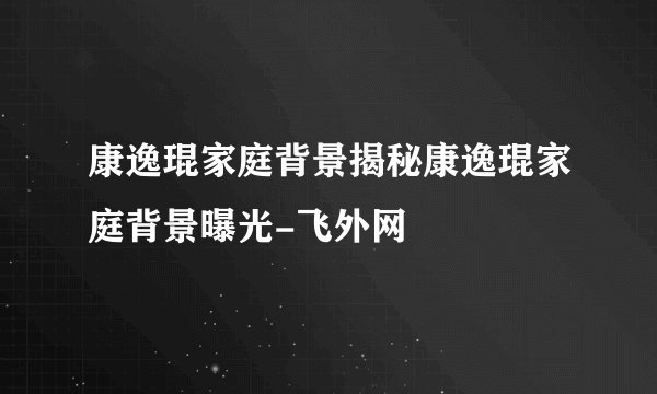 康逸琨家庭背景揭秘康逸琨家庭背景曝光-飞外网