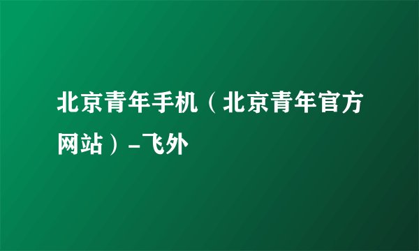 北京青年手机（北京青年官方网站）-飞外