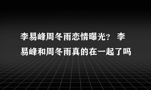 李易峰周冬雨恋情曝光？ 李易峰和周冬雨真的在一起了吗