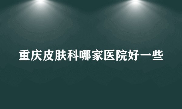 重庆皮肤科哪家医院好一些