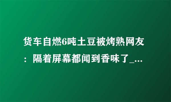 货车自燃6吨土豆被烤熟网友:隔着屏幕都闻到香味了_飞外快讯