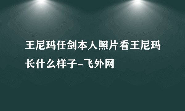 王尼玛任剑本人照片看王尼玛长什么样子-飞外网