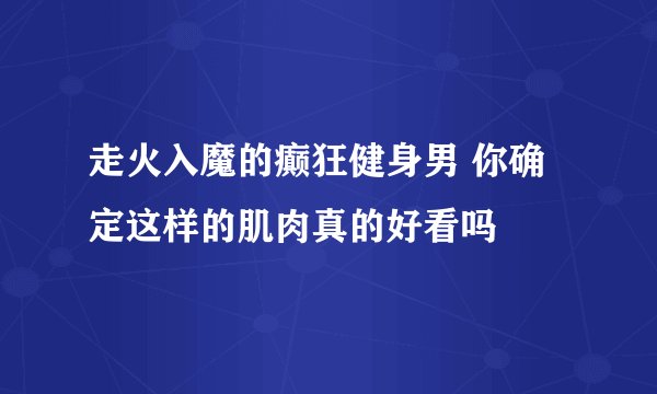 走火入魔的癫狂健身男 你确定这样的肌肉真的好看吗