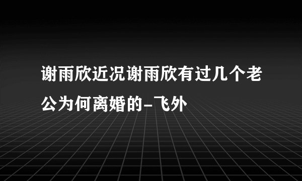 谢雨欣近况谢雨欣有过几个老公为何离婚的-飞外