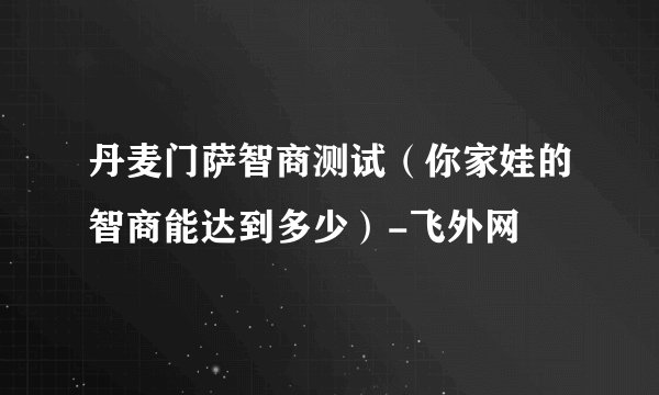 丹麦门萨智商测试（你家娃的智商能达到多少）-飞外网