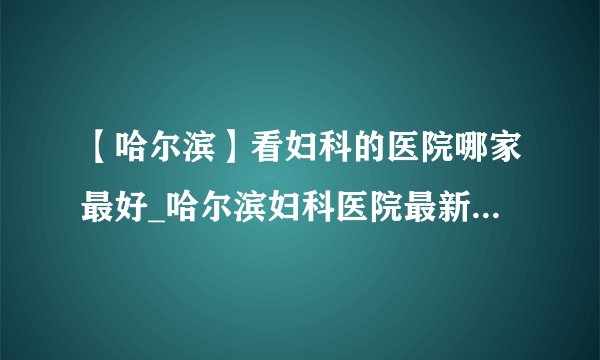 【哈尔滨】看妇科的医院哪家最好_哈尔滨妇科医院最新排名榜单？