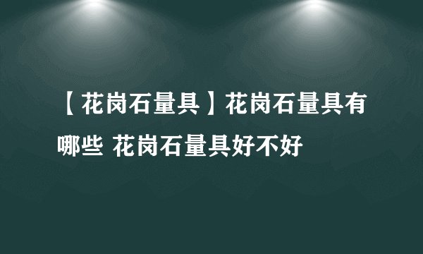 【花岗石量具】花岗石量具有哪些 花岗石量具好不好