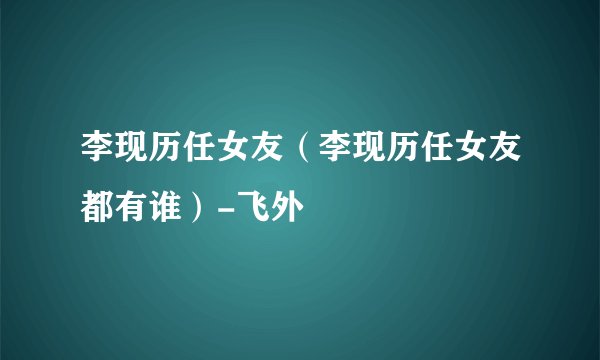 李现历任女友（李现历任女友都有谁）-飞外